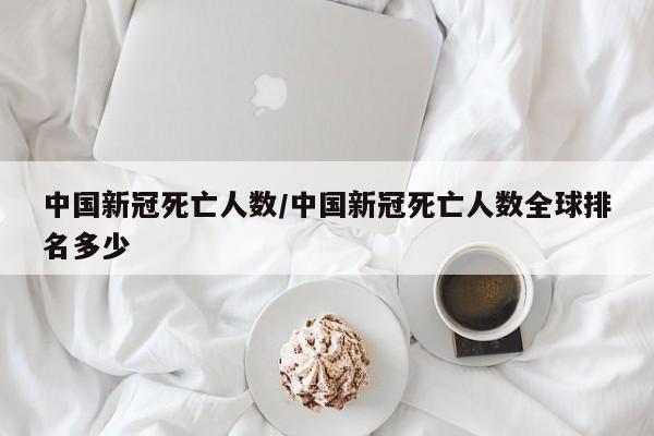 中国新冠死亡人数/中国新冠死亡人数全球排名多少