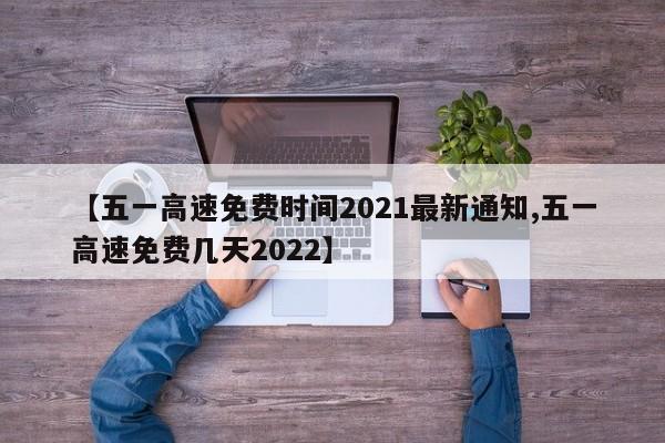 【五一高速免费时间2021最新通知,五一高速免费几天2022】