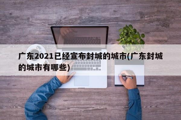 广东2021已经宣布封城的城市(广东封城的城市有哪些)