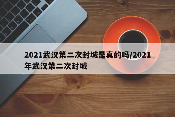 2021武汉第二次封城是真的吗/2021年武汉第二次封城