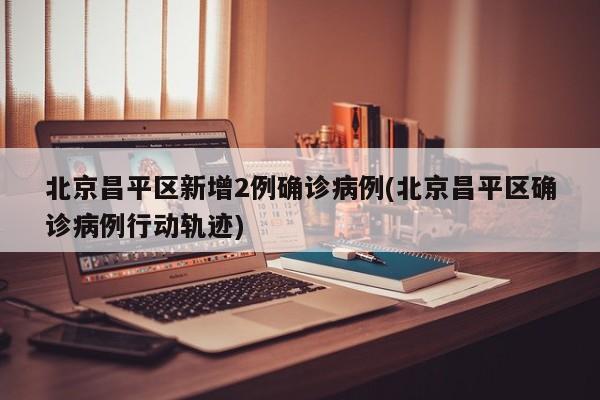 北京昌平区新增2例确诊病例(北京昌平区确诊病例行动轨迹)
