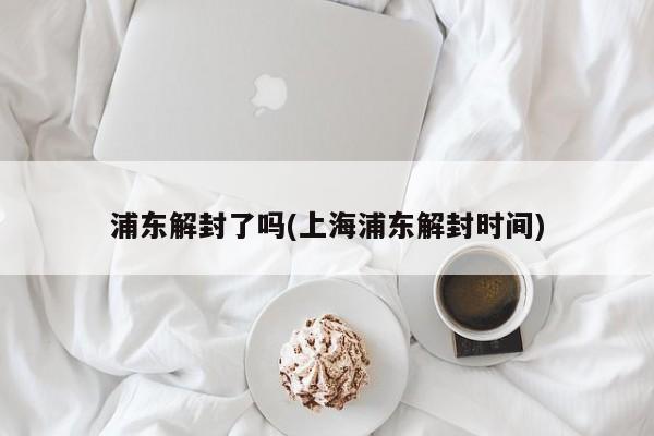 浦东解封了吗(上海浦东解封时间)