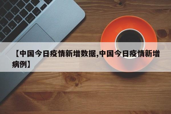 【中国今日疫情新增数据,中国今日疫情新增病例】