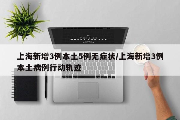 上海新增3例本土5例无症状/上海新增3例本土病例行动轨迹