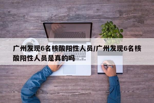 广州发现6名核酸阳性人员/广州发现6名核酸阳性人员是真的吗